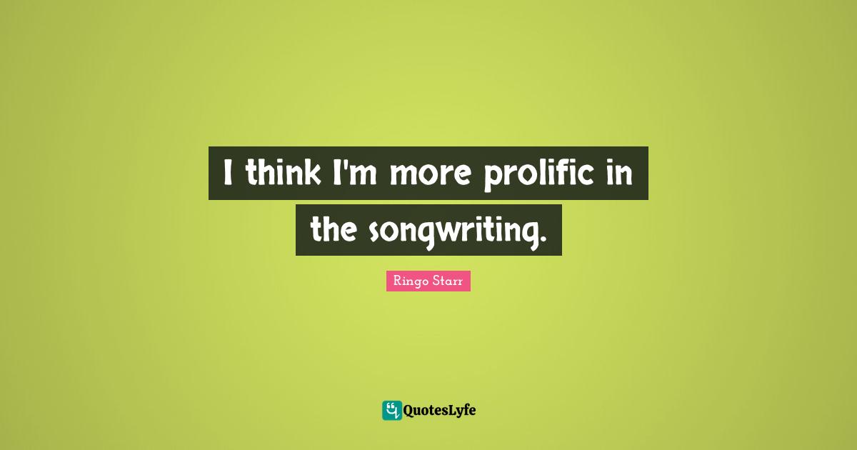 I think I'm more prolific in the songwriting.