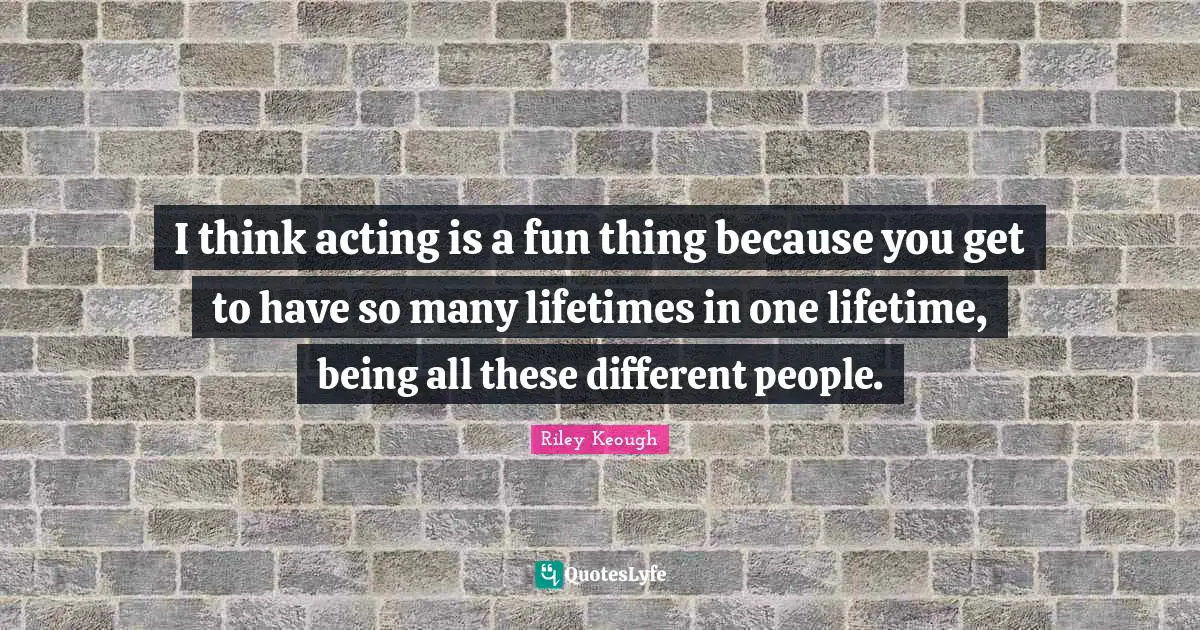 I think acting is a fun thing because you get to have so many lifetimes in one lifetime, being all these different people.