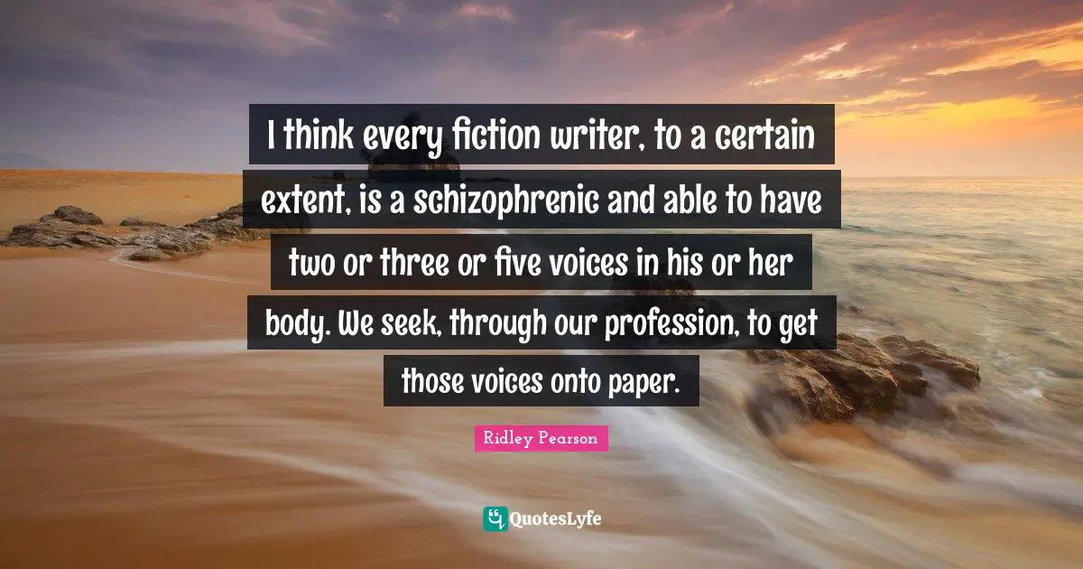 I think every fiction writer, to a certain extent, is a schizophrenic and able to have two or three or five voices in his or her body. We seek, through our profession, to get those voices onto paper.