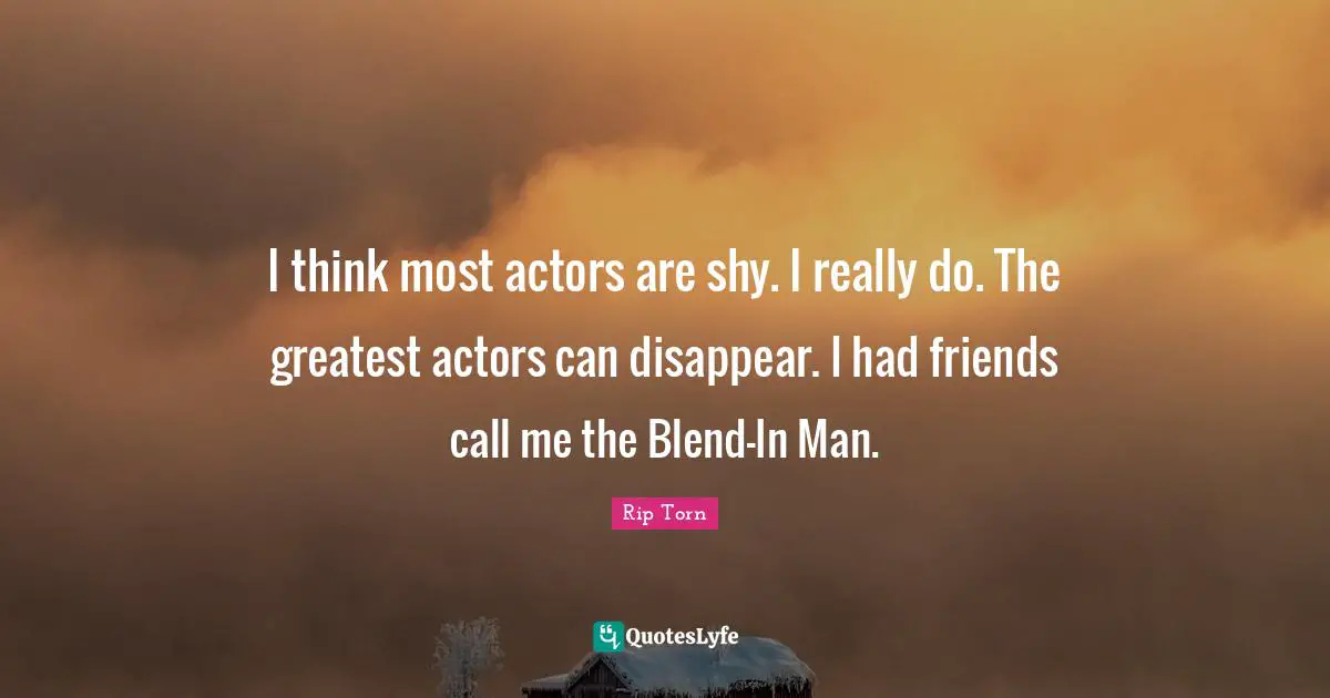I think most actors are shy. I really do. The greatest actors can disappear. I had friends call me the Blend-In Man.