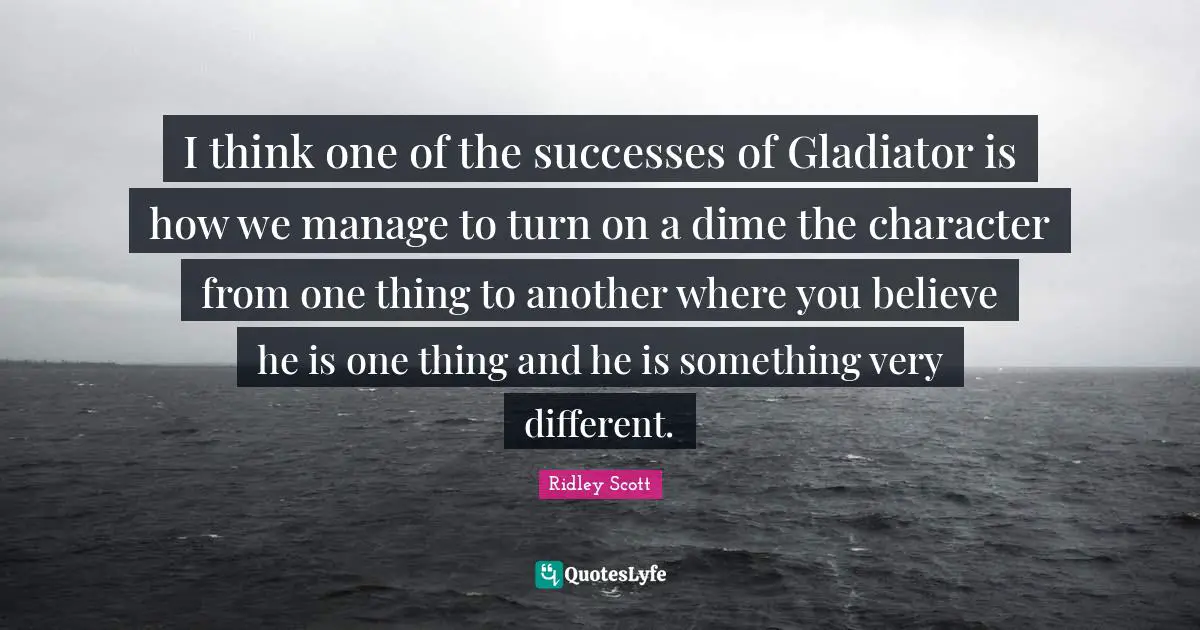 I think one of the successes of Gladiator is how we manage to turn on a dime the character from one thing to another where you believe he is one thing and he is something very different.