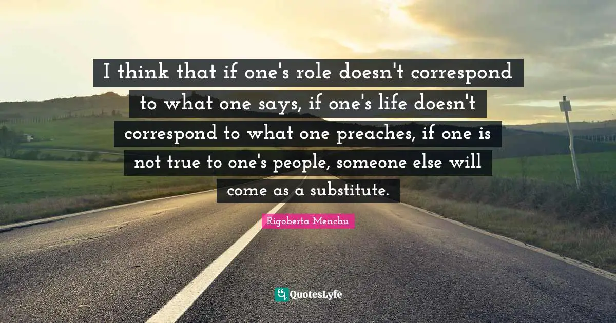 I think that if one's role doesn't correspond to what one says, if one's life doesn't correspond to what one preaches, if one is not true to one's people, someone else will come as a substitute.