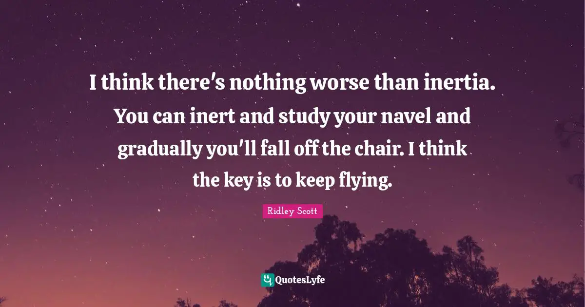 I think there's nothing worse than inertia. You can inert and study your navel and gradually you'll fall off the chair. I think the key is to keep flying.
