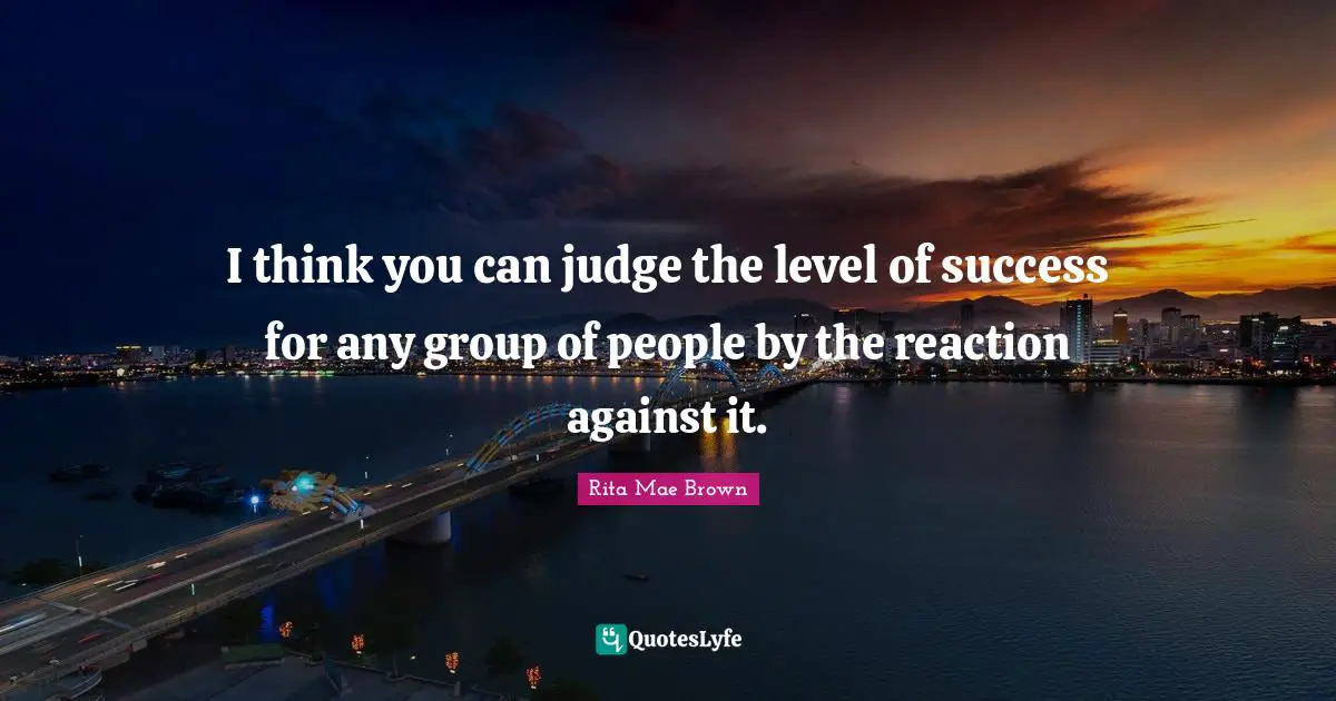I think you can judge the level of success for any group of people by the reaction against it.
