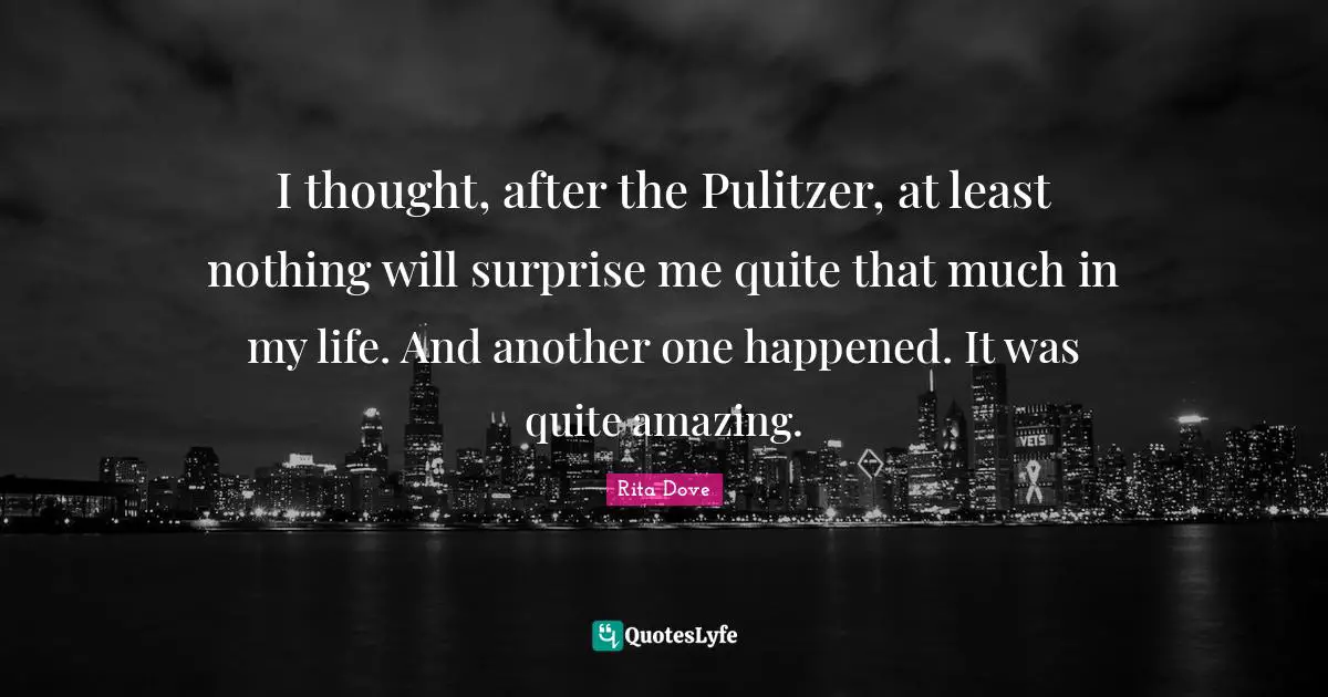 I thought, after the Pulitzer, at least nothing will surprise me quite that much in my life. And another one happened. It was quite amazing.