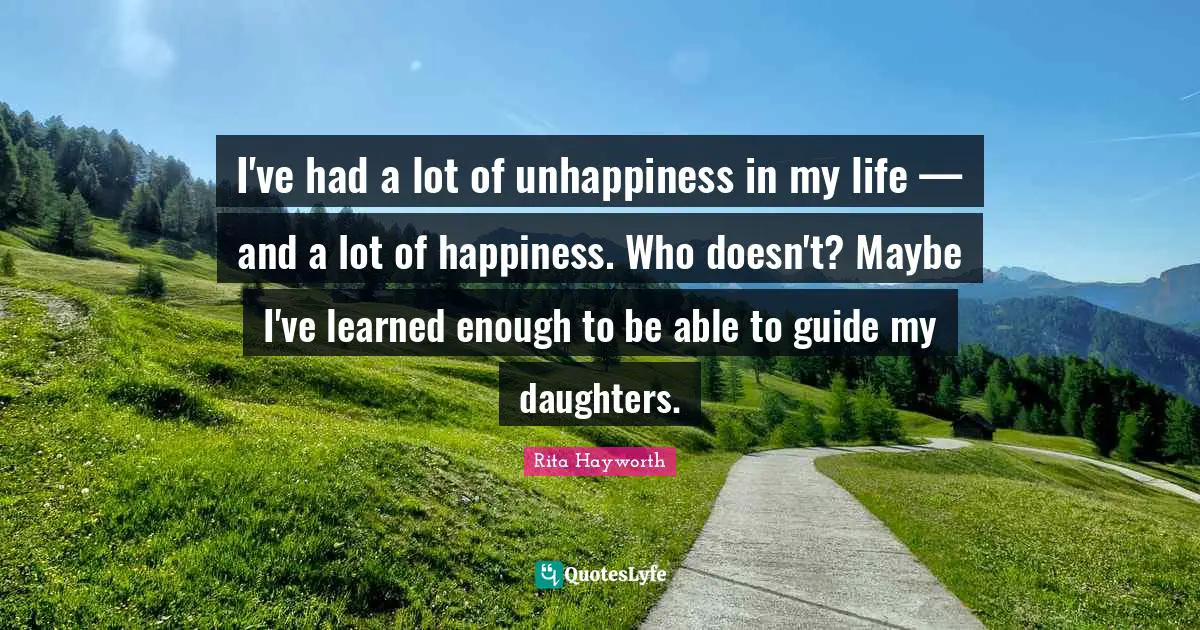I've had a lot of unhappiness in my life — and a lot of happiness. Who doesn't? Maybe I've learned enough to be able to guide my daughters.