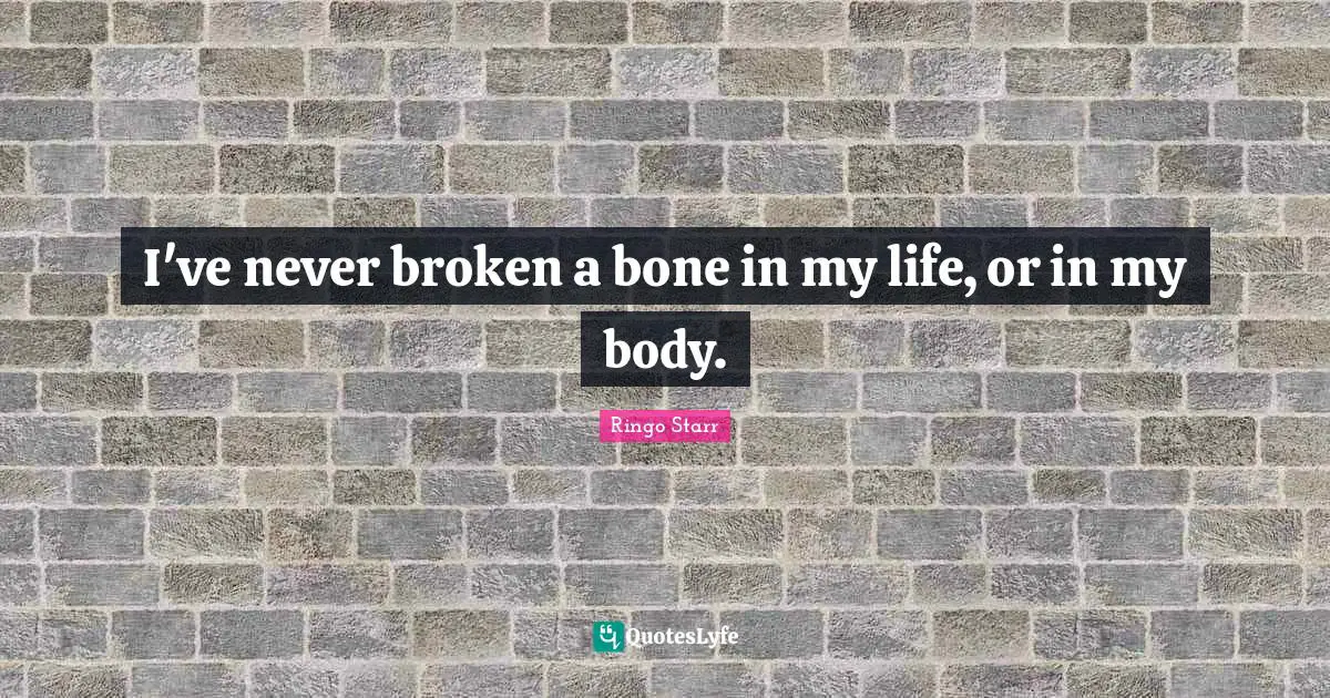 I've never broken a bone in my life, or in my body.