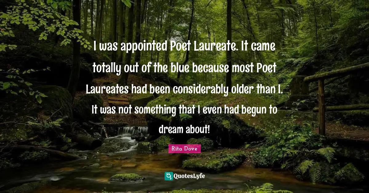 I was appointed Poet Laureate. It came totally out of the blue because most Poet Laureates had been considerably older than I. It was not something that I even had begun to dream about!