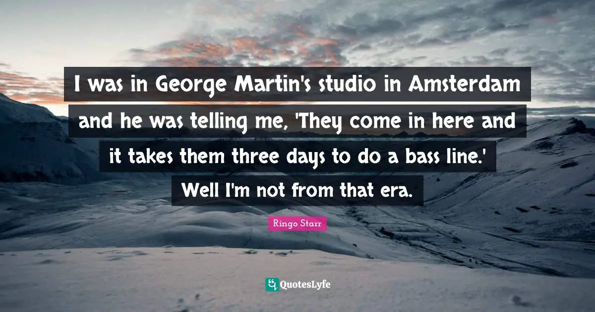 Ringo Starr Quotes: "I was in George Martin's studio in Amsterdam and he was telling me, 'They come in here and it takes them three days to do a bass line.' Well I'm not from that era."