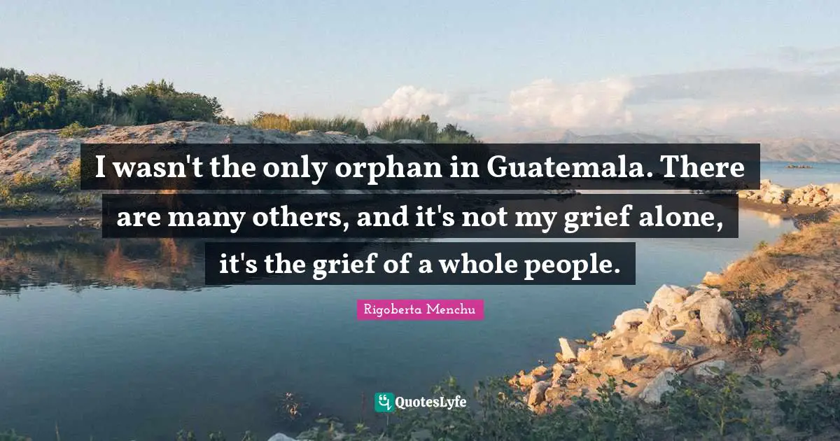 I wasn't the only orphan in Guatemala. There are many others, and it's not my grief alone, it's the grief of a whole people.