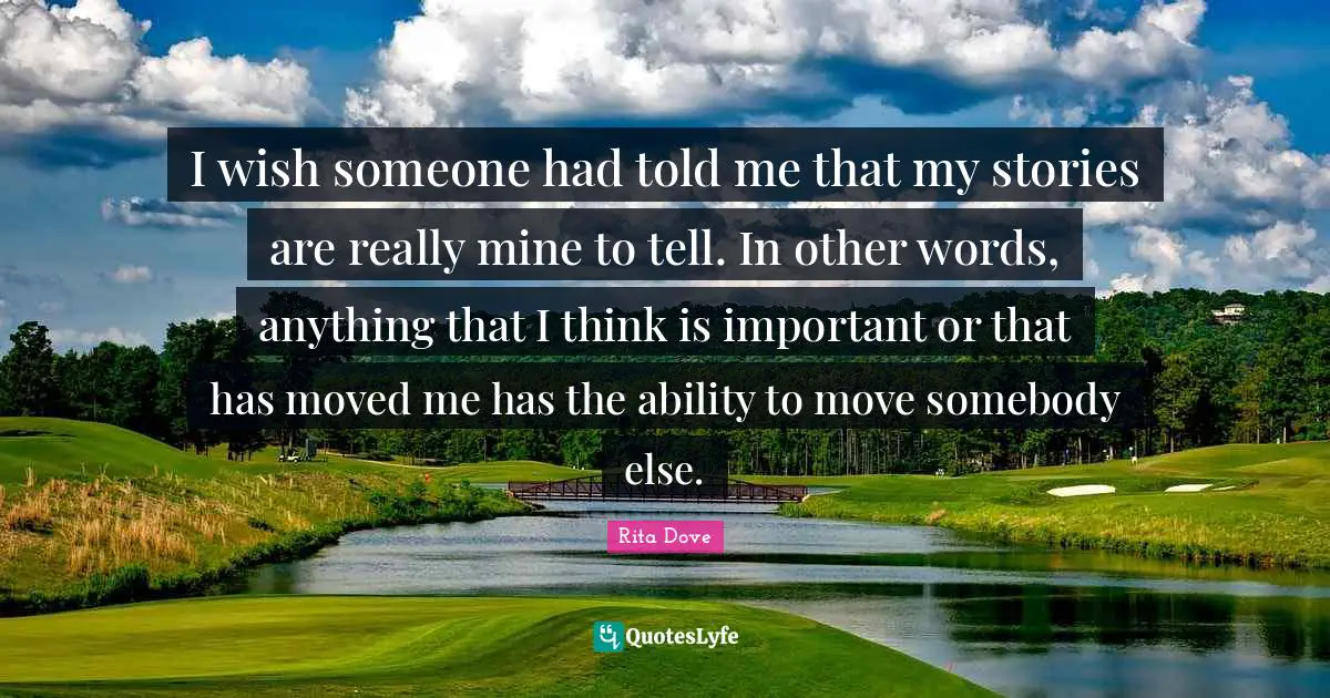Rita Dove Quotes: "I wish someone had told me that my stories are really mine to tell. In other words, anything that I think is important or that has moved me has the ability to move somebody else."