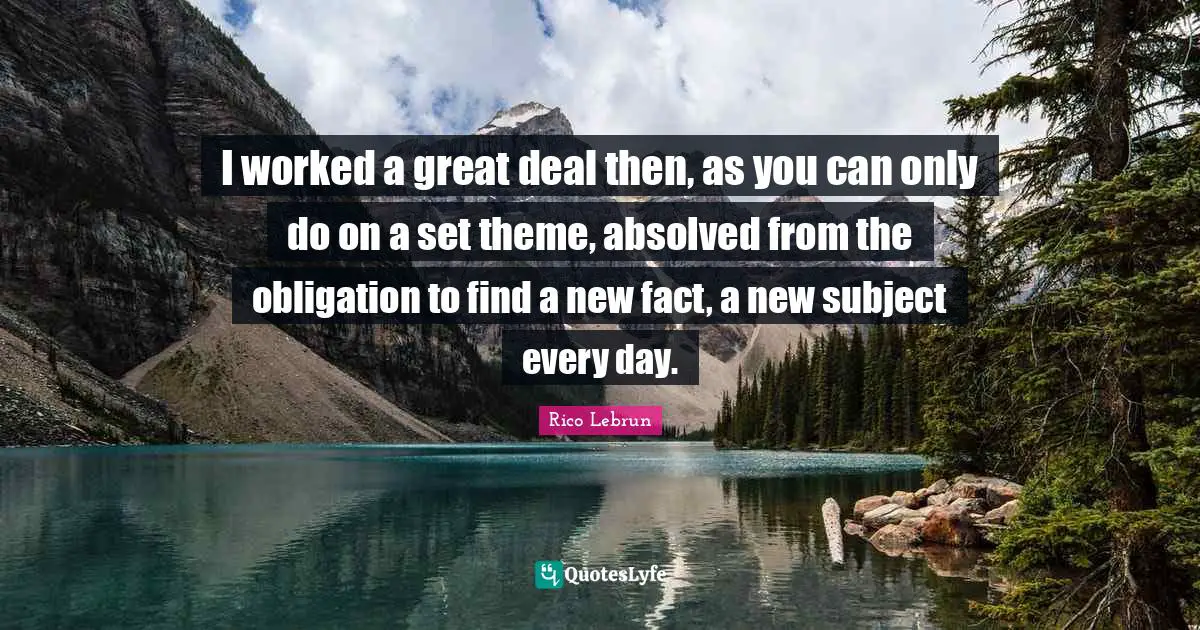 I worked a great deal then, as you can only do on a set theme, absolved from the obligation to find a new fact, a new subject every day.