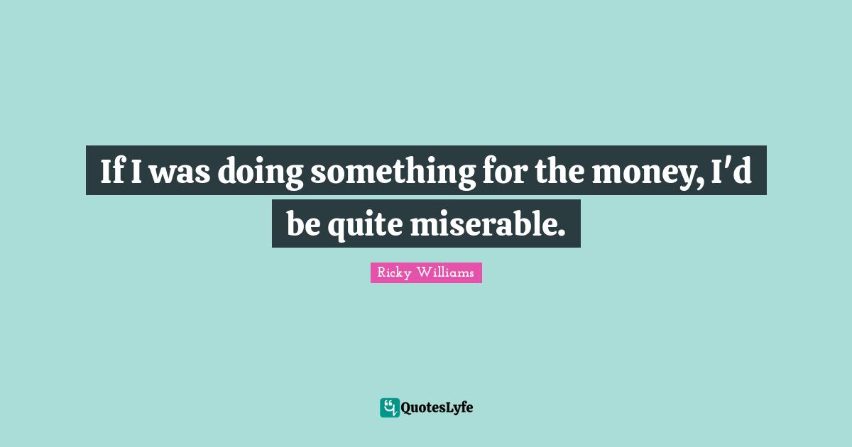 If I was doing something for the money, I'd be quite miserable.