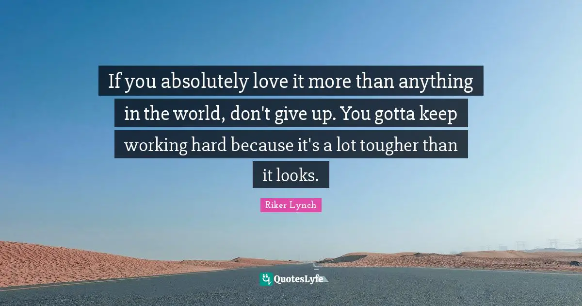 If you absolutely love it more than anything in the world, don't give up. You gotta keep working hard because it's a lot tougher than it looks.