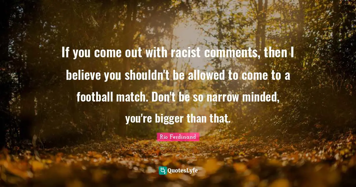 If you come out with racist comments, then I believe you shouldn't be allowed to come to a football match. Don't be so narrow minded, you're bigger than that.