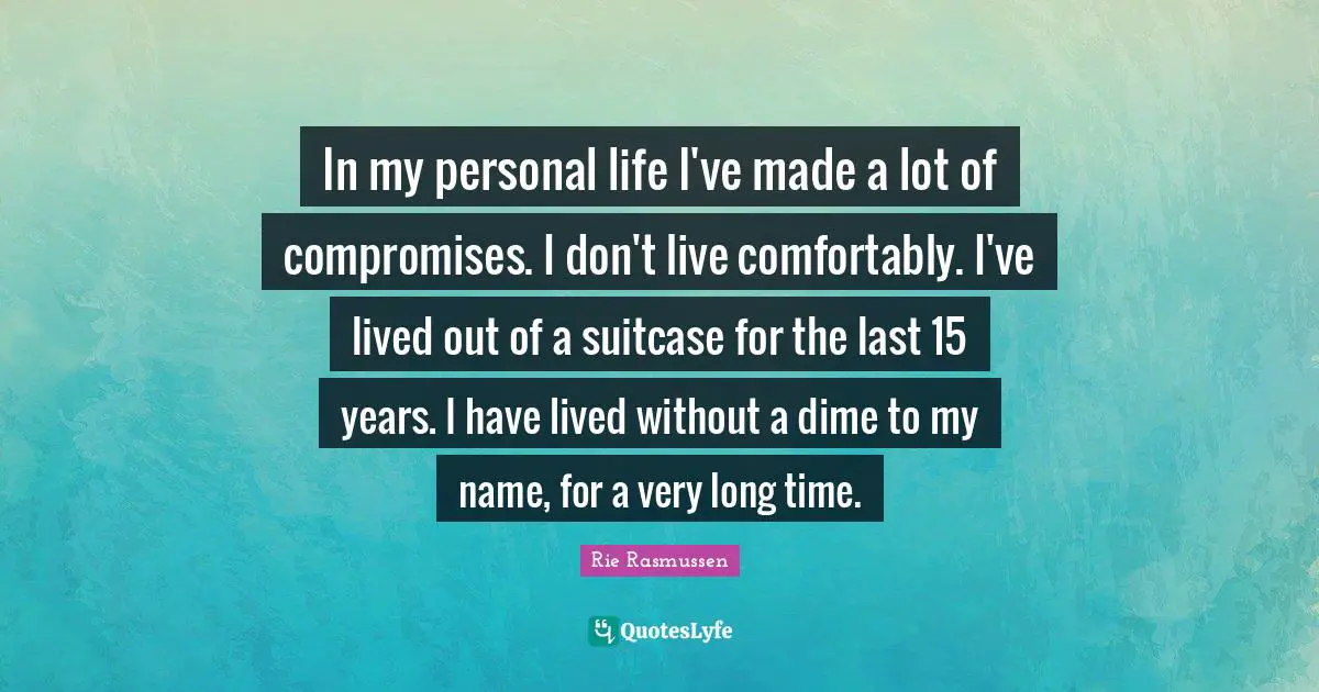 In my personal life I've made a lot of compromises. I don't live comfortably. I've lived out of a suitcase for the last 15 years. I have lived without a dime to my name, for a very long time.
