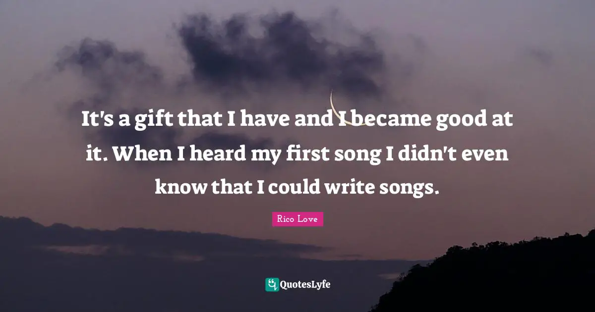 It's a gift that I have and I became good at it. When I heard my first song I didn't even know that I could write songs.