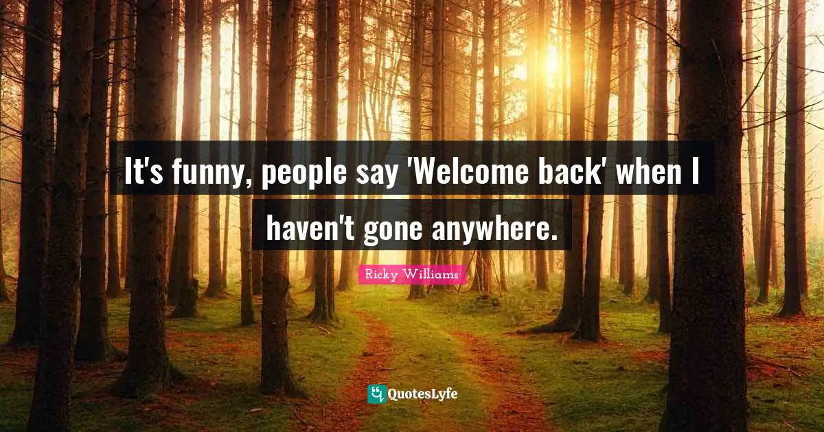 It's funny, people say 'Welcome back' when I haven't gone anywhere.
