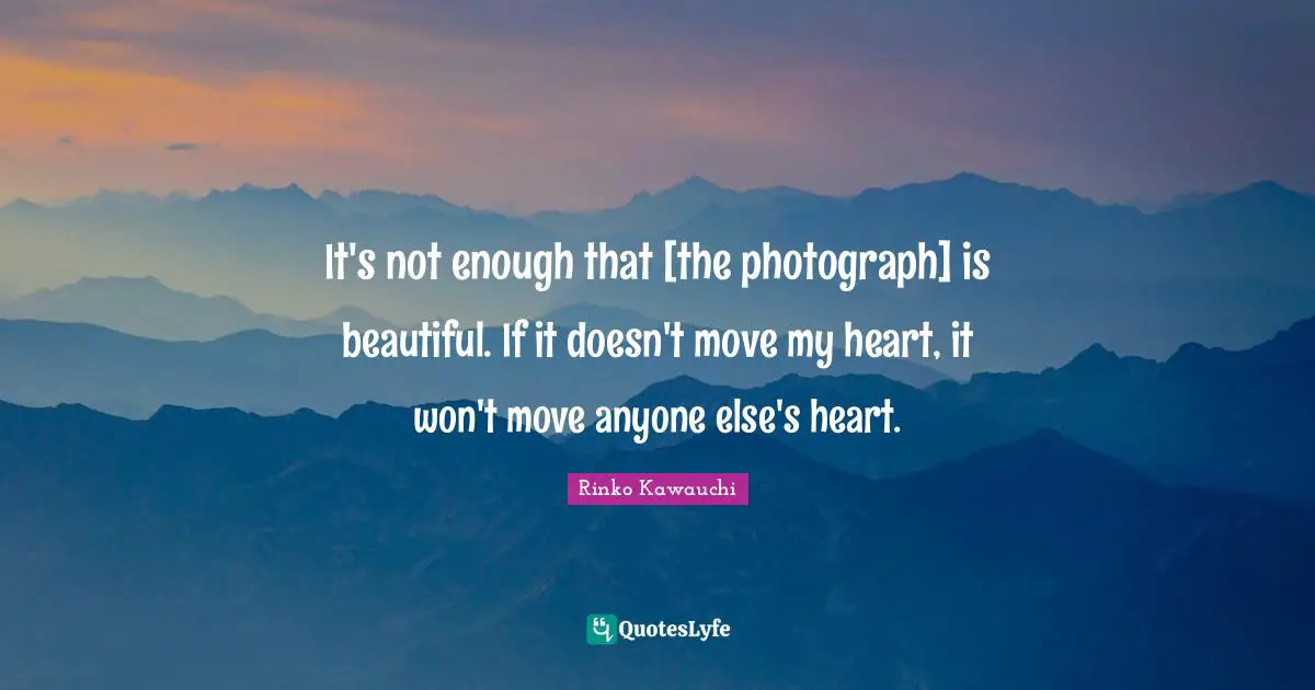 It's not enough that [the photograph] is beautiful. If it doesn't move my heart, it won't move anyone else's heart.