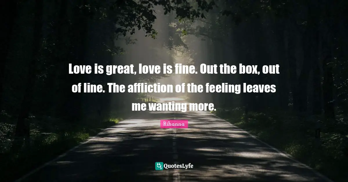 Love is great, love is fine. Out the box, out of line. The affliction of the feeling leaves me wanting more.