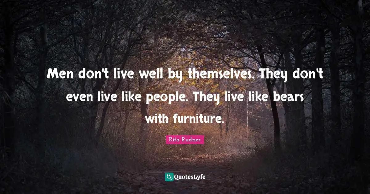 Men don't live well by themselves. They don't even live like people. They live like bears with furniture.