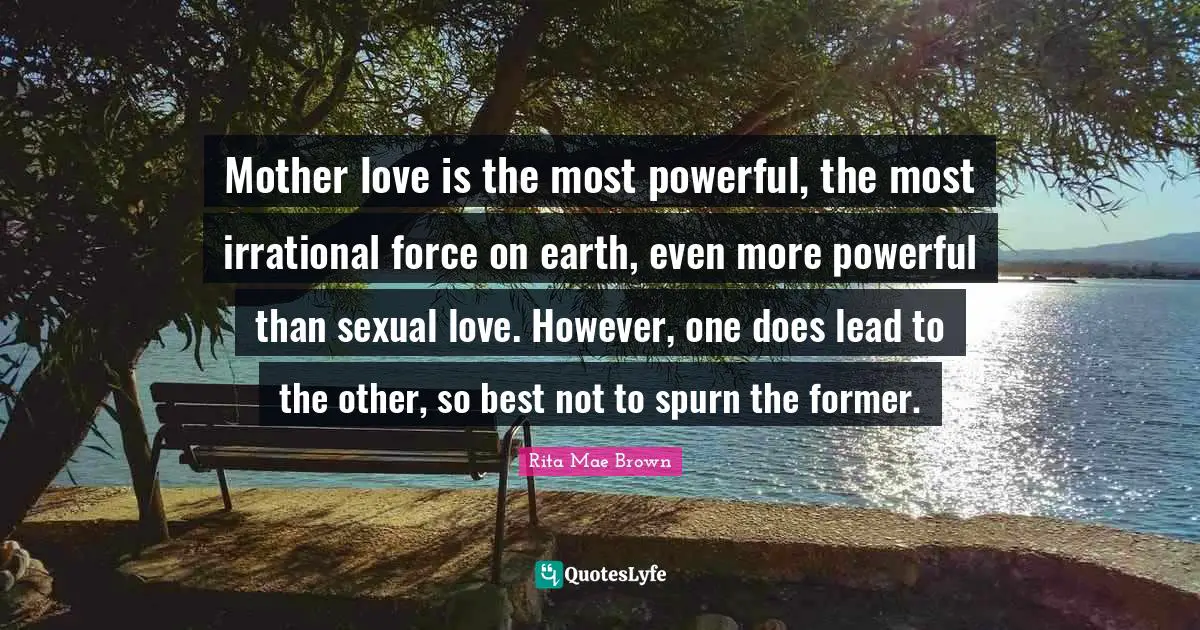 Mother love is the most powerful, the most irrational force on earth, even more powerful than sexual love. However, one does lead to the other, so best not to spurn the former.