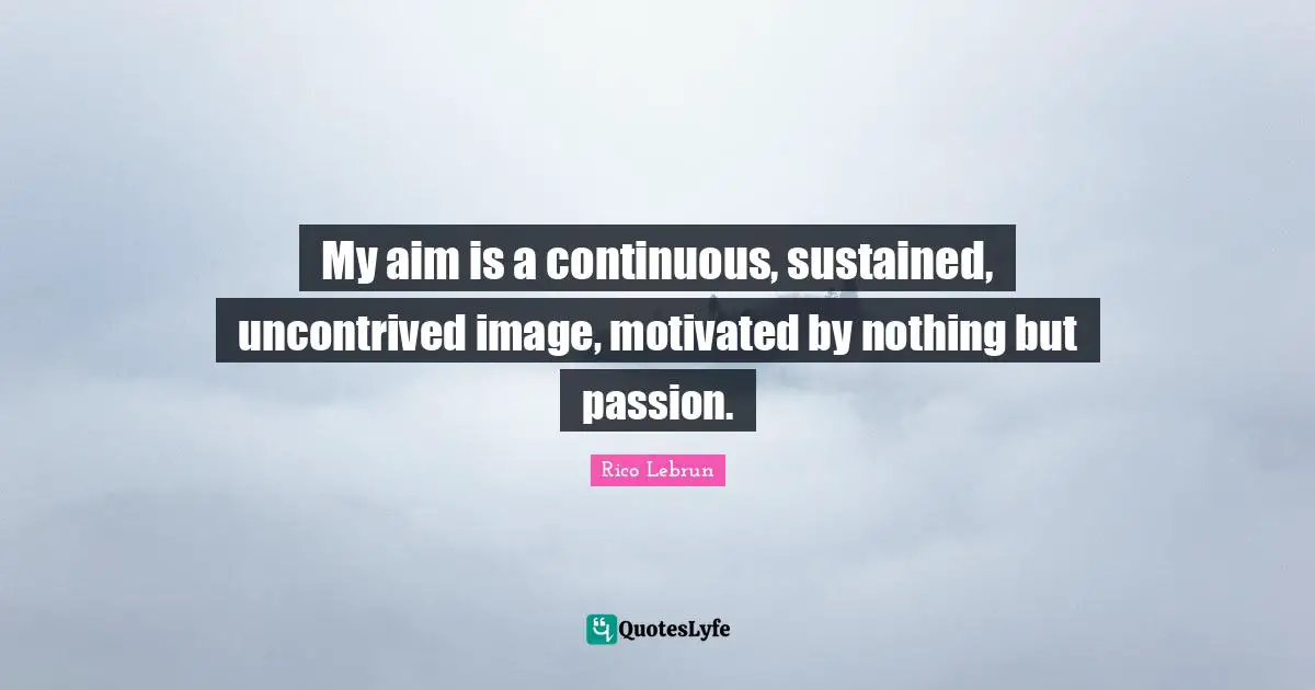 My aim is a continuous, sustained, uncontrived image, motivated by nothing but passion.