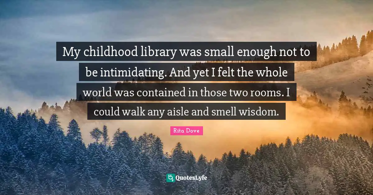 Rita Dove Quotes: "My childhood library was small enough not to be intimidating. And yet I felt the whole world was contained in those two rooms. I could walk any aisle and smell wisdom."