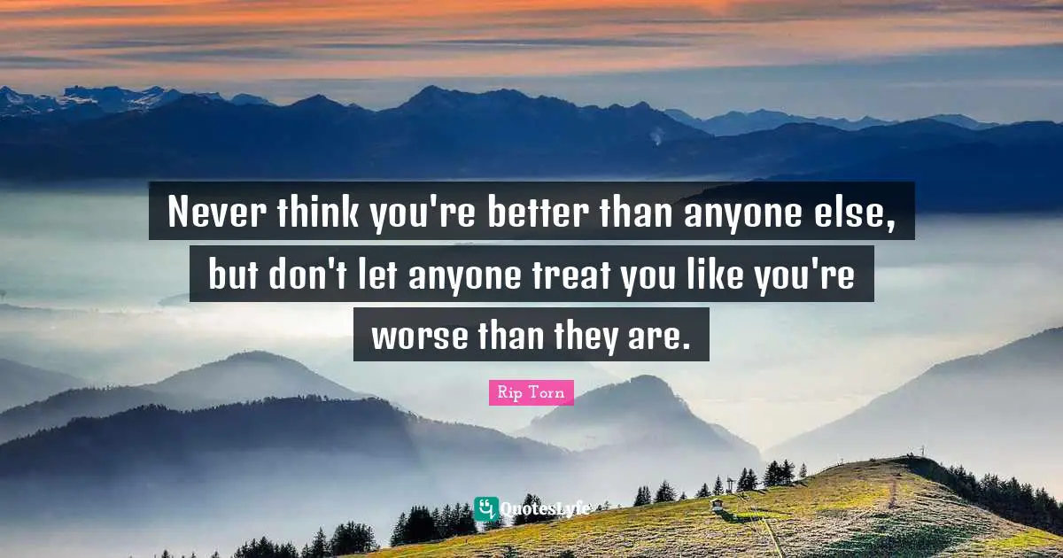 Never think you're better than anyone else, but don't let anyone treat you like you're worse than they are.