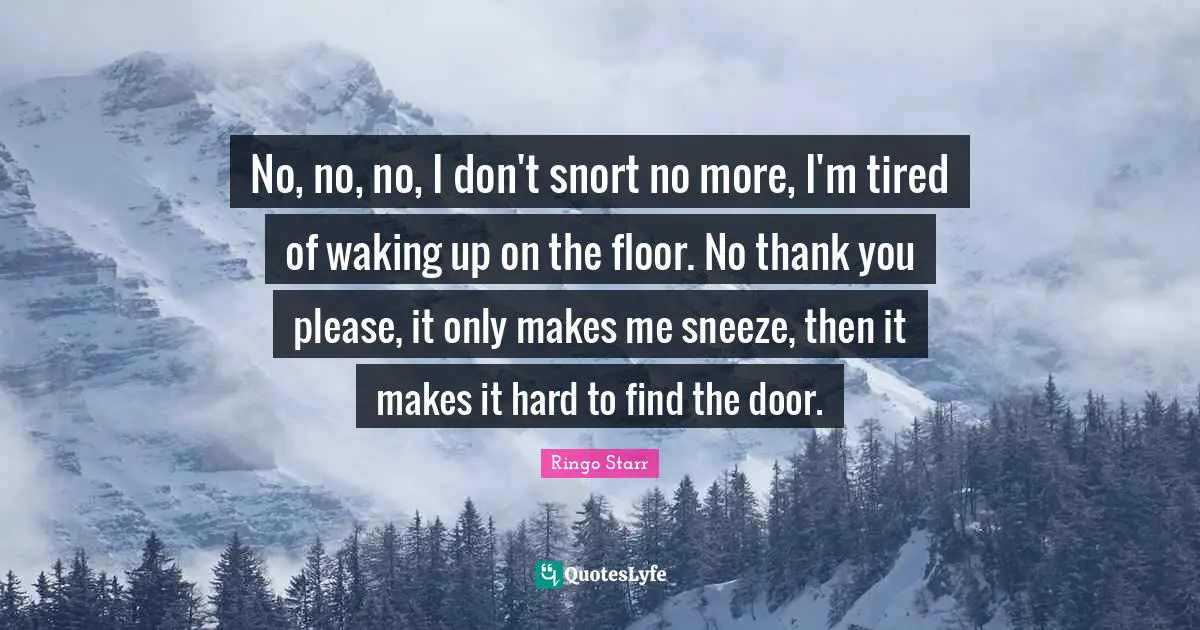 No, no, no, I don't snort no more, I'm tired of waking up on the floor. No thank you please, it only makes me sneeze, then it makes it hard to find the door.