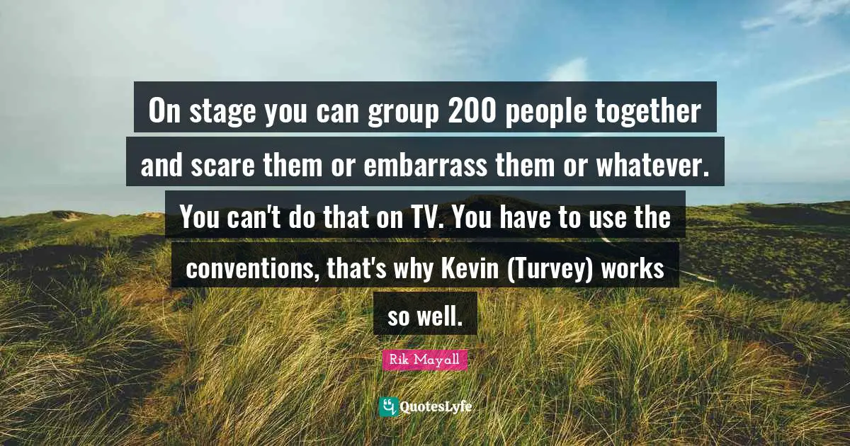On stage you can group 200 people together and scare them or embarrass them or whatever. You can't do that on TV. You have to use the conventions, that's why Kevin (Turvey) works so well.
