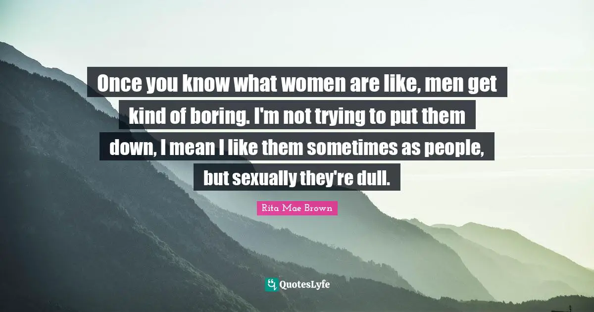 Once you know what women are like, men get kind of boring. I'm not trying to put them down, I mean I like them sometimes as people, but sexually they're dull.