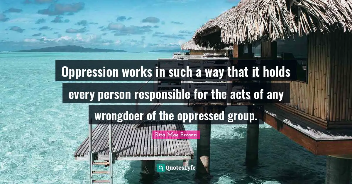 Rita Mae Brown Quotes: "Oppression works in such a way that it holds every person responsible for the acts of any wrongdoer of the oppressed group."