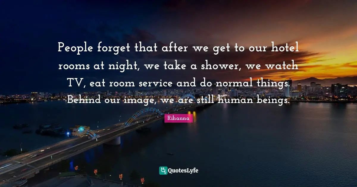 People forget that after we get to our hotel rooms at night, we take a shower, we watch TV, eat room service and do normal things. Behind our image, we are still human beings.