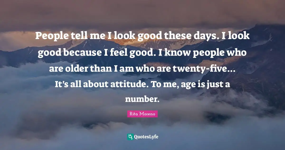 People tell me I look good these days. I look good because I feel good. I know people who are older than I am who are twenty-five... It's all about attitude. To me, age is just a number.
