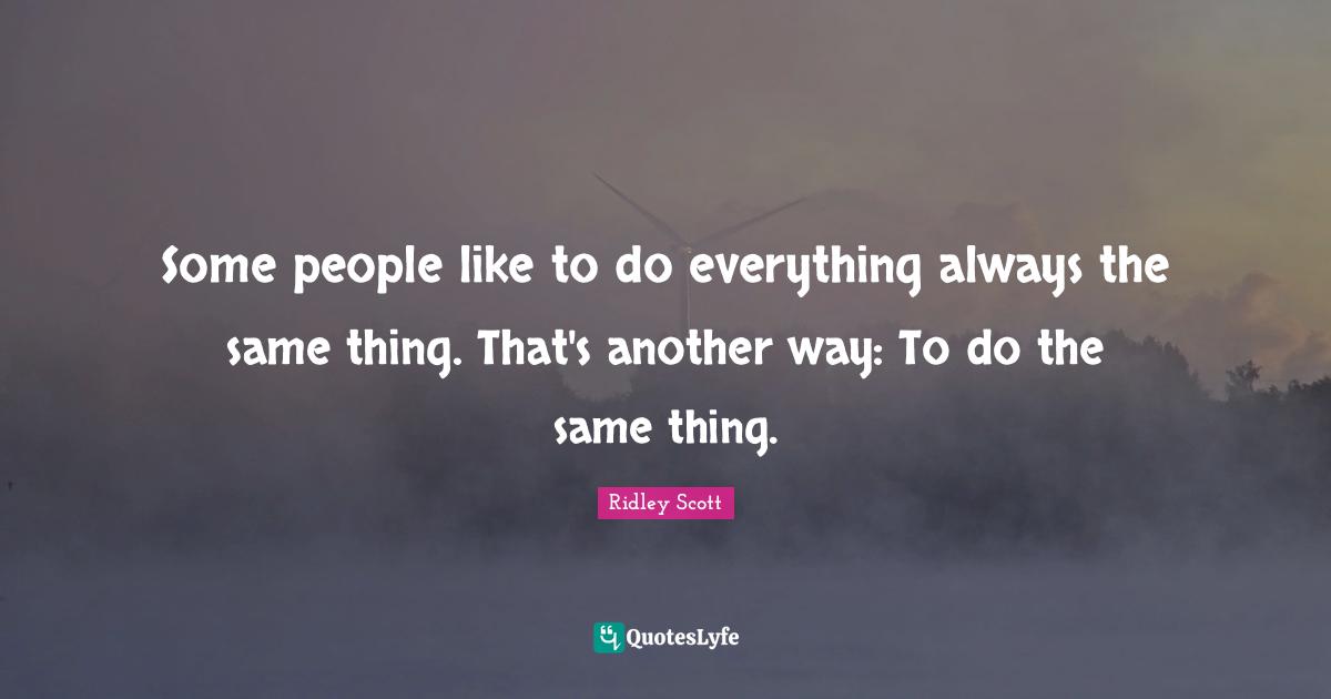Some people like to do everything always the same thing. That's another way: To do the same thing.
