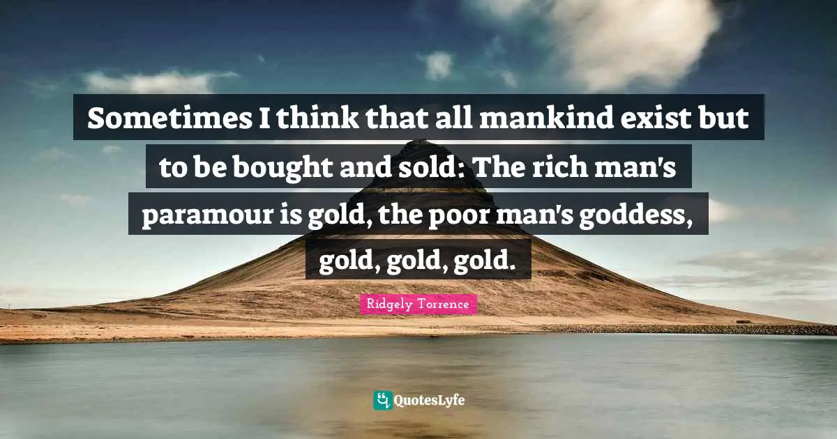 Sometimes I think that all mankind exist but to be bought and sold: The rich man's paramour is gold, the poor man's goddess, gold, gold, gold.
