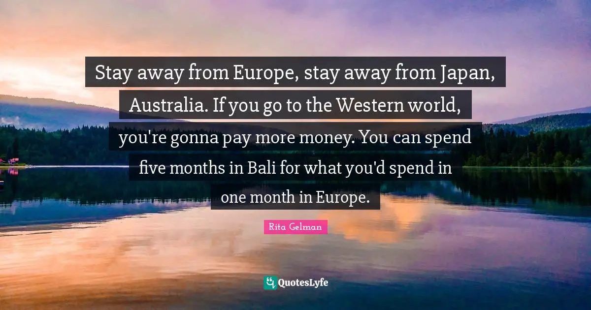 Stay away from Europe, stay away from Japan, Australia. If you go to the Western world, you're gonna pay more money. You can spend five months in Bali for what you'd spend in one month in Europe.