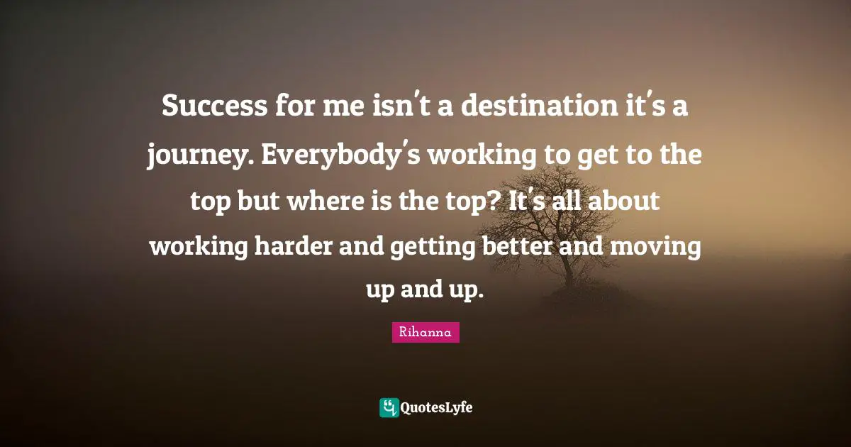 Rihanna Quotes: "Success for me isn't a destination it's a journey. Everybody's working to get to the top but where is the top? It's all about working harder and getting better and moving up and up."