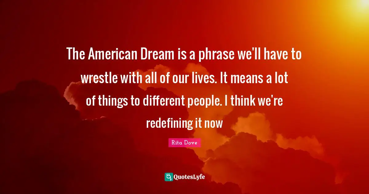 The American Dream is a phrase we'll have to wrestle with all of our lives. It means a lot of things to different people. I think we're redefining it now