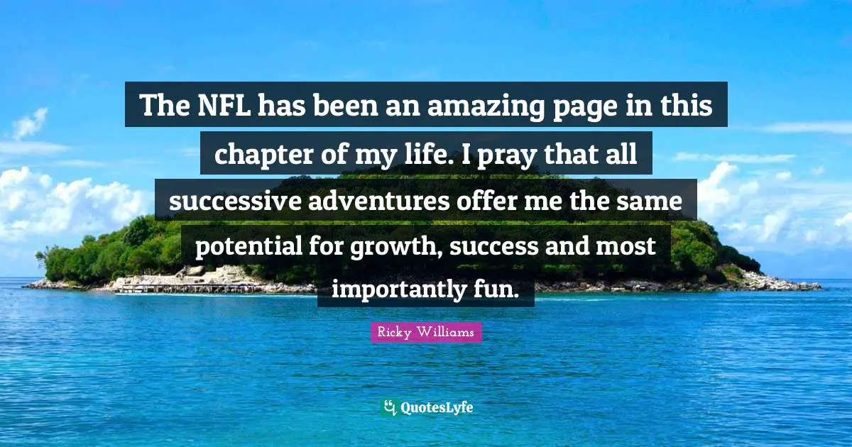 The NFL has been an amazing page in this chapter of my life. I pray that all successive adventures offer me the same potential for growth, success and most importantly fun.