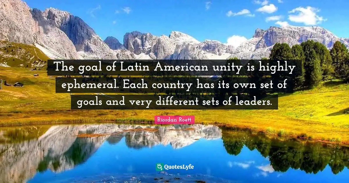 The goal of Latin American unity is highly ephemeral. Each country has its own set of goals and very different sets of leaders.