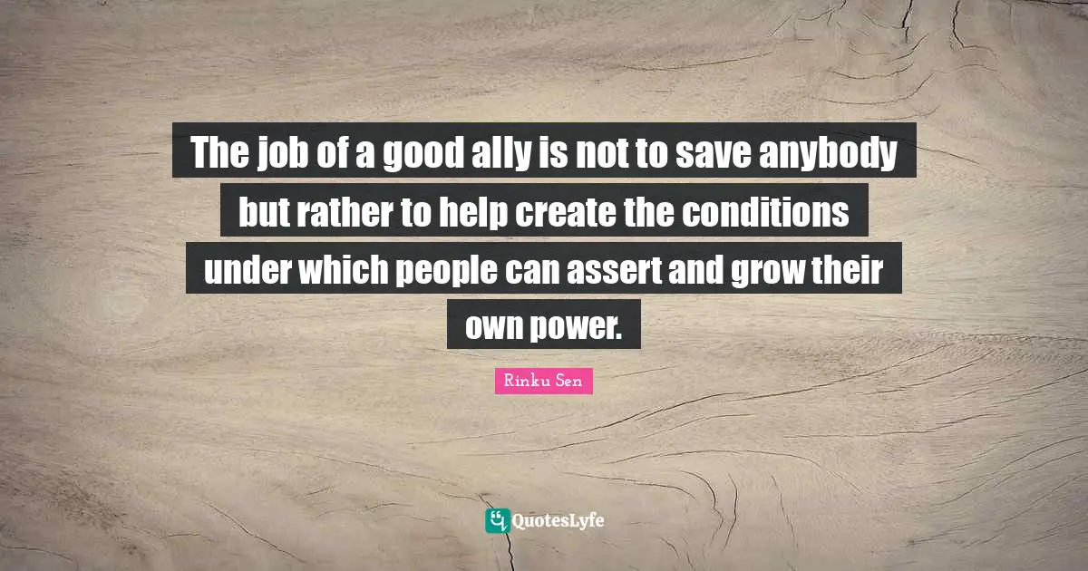 The job of a good ally is not to save anybody but rather to help create the conditions under which people can assert and grow their own power.