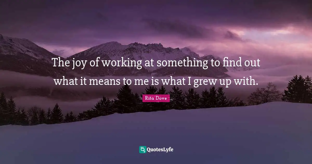 The joy of working at something to find out what it means to me is what I grew up with.