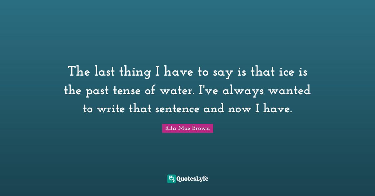 The last thing I have to say is that ice is the past tense of water. I've always wanted to write that sentence and now I have.