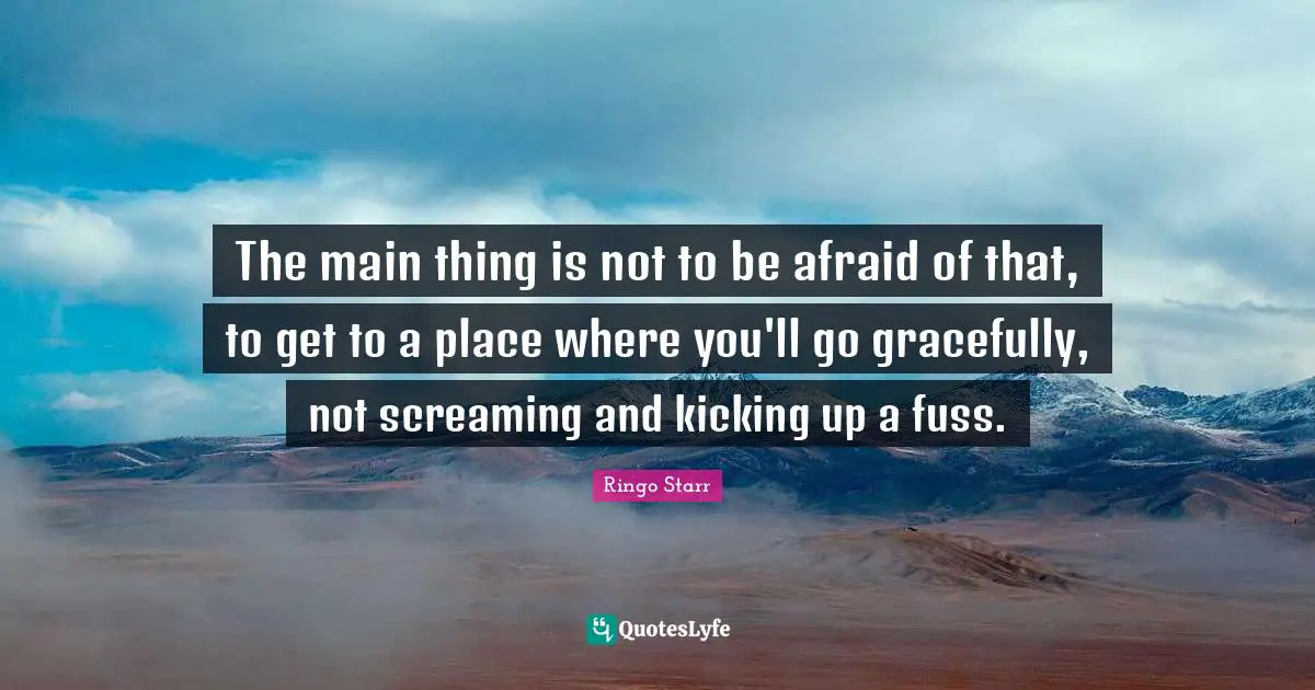 The main thing is not to be afraid of that, to get to a place where you'll go gracefully, not screaming and kicking up a fuss.