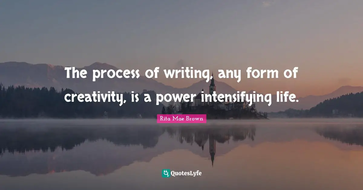 The process of writing, any form of creativity, is a power intensifying life.