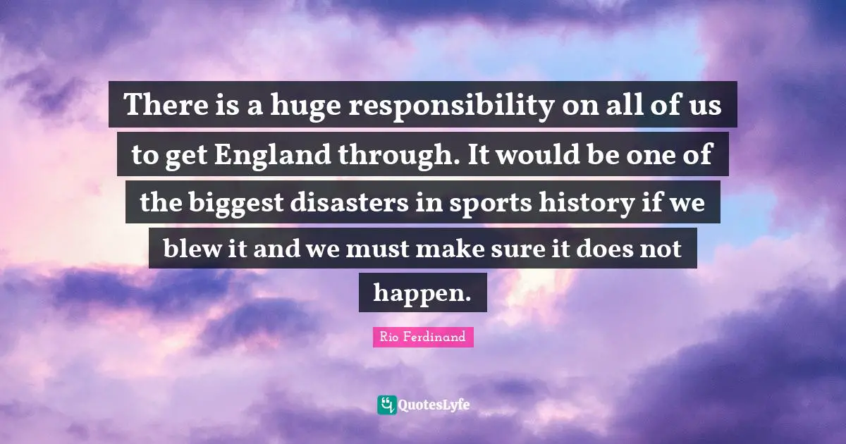 There is a huge responsibility on all of us to get England through. It would be one of the biggest disasters in sports history if we blew it and we must make sure it does not happen.