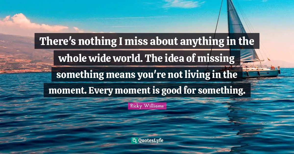There's nothing I miss about anything in the whole wide world. The idea of missing something means you're not living in the moment. Every moment is good for something.