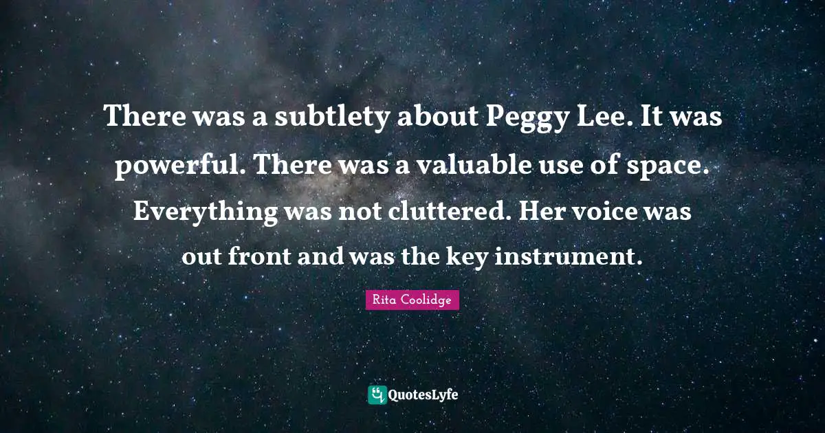There was a subtlety about Peggy Lee. It was powerful. There was a valuable use of space. Everything was not cluttered. Her voice was out front and was the key instrument.